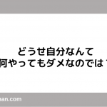 どうせ自分なんて 何やってもダメなのでは？